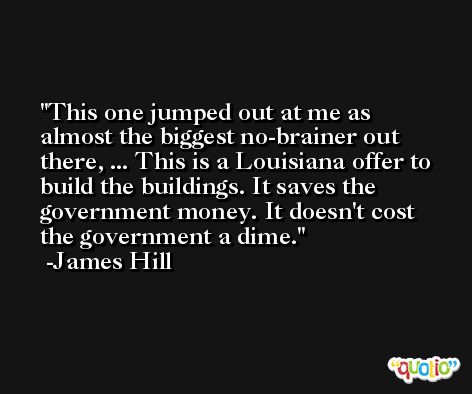 This one jumped out at me as almost the biggest no-brainer out there, ... This is a Louisiana offer to build the buildings. It saves the government money. It doesn't cost the government a dime. -James Hill