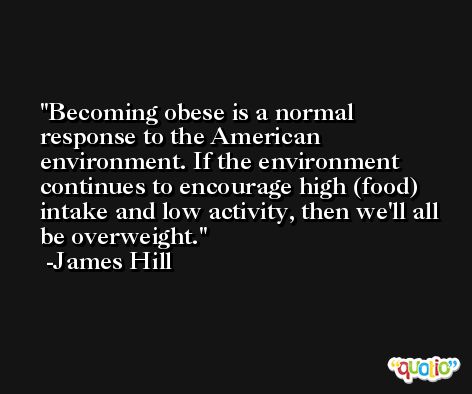 Becoming obese is a normal response to the American environment. If the environment continues to encourage high (food) intake and low activity, then we'll all be overweight. -James Hill