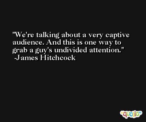 We're talking about a very captive audience. And this is one way to grab a guy's undivided attention. -James Hitchcock