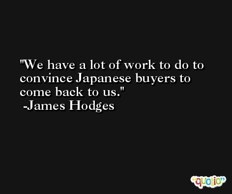 We have a lot of work to do to convince Japanese buyers to come back to us. -James Hodges