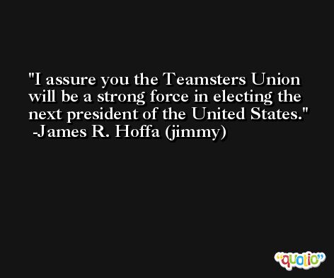 I assure you the Teamsters Union will be a strong force in electing the next president of the United States. -James R. Hoffa (jimmy)
