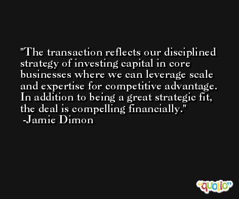 The transaction reflects our disciplined strategy of investing capital in core businesses where we can leverage scale and expertise for competitive advantage. In addition to being a great strategic fit, the deal is compelling financially. -Jamie Dimon