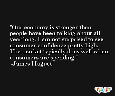 Our economy is stronger than people have been talking about all year long. I am not surprised to see consumer confidence pretty high. The market typically does well when consumers are spending. -James Huguet