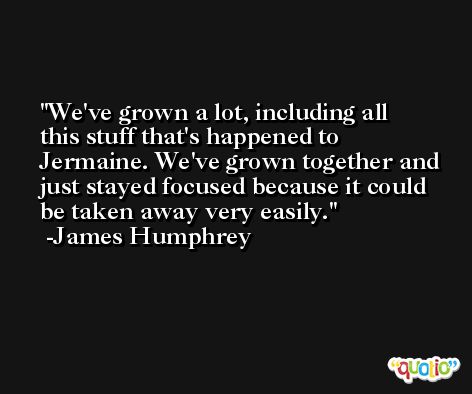 We've grown a lot, including all this stuff that's happened to Jermaine. We've grown together and just stayed focused because it could be taken away very easily. -James Humphrey
