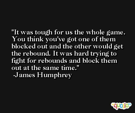 It was tough for us the whole game. You think you've got one of them blocked out and the other would get the rebound. It was hard trying to fight for rebounds and block them out at the same time. -James Humphrey