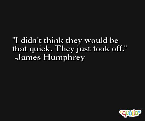 I didn't think they would be that quick. They just took off. -James Humphrey