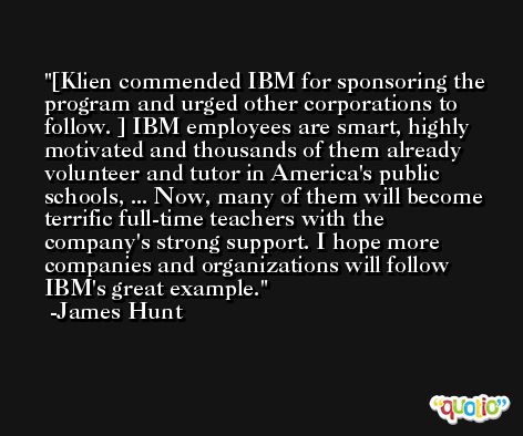 [Klien commended IBM for sponsoring the program and urged other corporations to follow. ] IBM employees are smart, highly motivated and thousands of them already volunteer and tutor in America's public schools, ... Now, many of them will become terrific full-time teachers with the company's strong support. I hope more companies and organizations will follow IBM's great example. -James Hunt