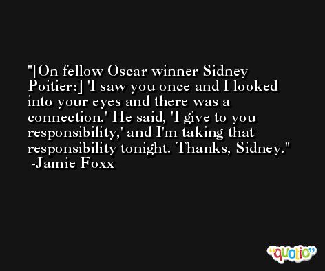 [On fellow Oscar winner Sidney Poitier:] 'I saw you once and I looked into your eyes and there was a connection.' He said, 'I give to you responsibility,' and I'm taking that responsibility tonight. Thanks, Sidney. -Jamie Foxx
