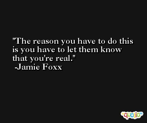 The reason you have to do this is you have to let them know that you're real. -Jamie Foxx