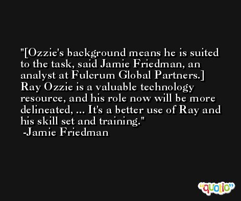 [Ozzie's background means he is suited to the task, said Jamie Friedman, an analyst at Fulcrum Global Partners.] Ray Ozzie is a valuable technology resource, and his role now will be more delineated, ... It's a better use of Ray and his skill set and training. -Jamie Friedman