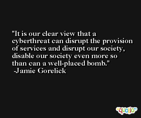 It is our clear view that a cyberthreat can disrupt the provision of services and disrupt our society, disable our society even more so than can a well-placed bomb. -Jamie Gorelick