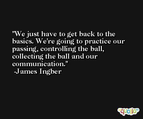 We just have to get back to the basics. We're going to practice our passing, controlling the ball, collecting the ball and our communication. -James Ingber