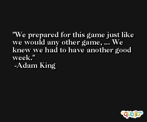 We prepared for this game just like we would any other game, ... We knew we had to have another good week. -Adam King
