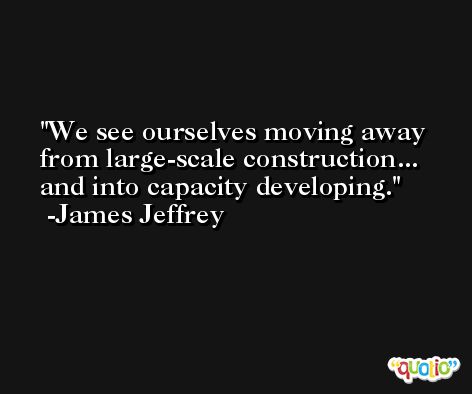 We see ourselves moving away from large-scale construction... and into capacity developing. -James Jeffrey