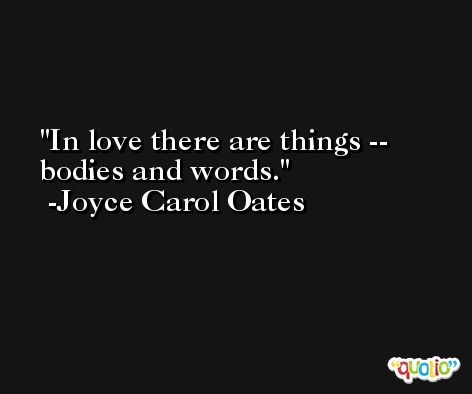 In love there are things -- bodies and words. -Joyce Carol Oates