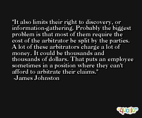 It also limits their right to discovery, or information-gathering. Probably the biggest problem is that most of them require the cost of the arbitrator be split by the parties. A lot of these arbitrators charge a lot of money. It could be thousands and thousands of dollars. That puts an employee sometimes in a position where they can't afford to arbitrate their claims. -James Johnston