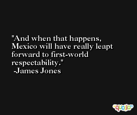 And when that happens, Mexico will have really leapt forward to first-world respectability. -James Jones