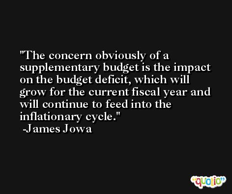 The concern obviously of a supplementary budget is the impact on the budget deficit, which will grow for the current fiscal year and will continue to feed into the inflationary cycle. -James Jowa