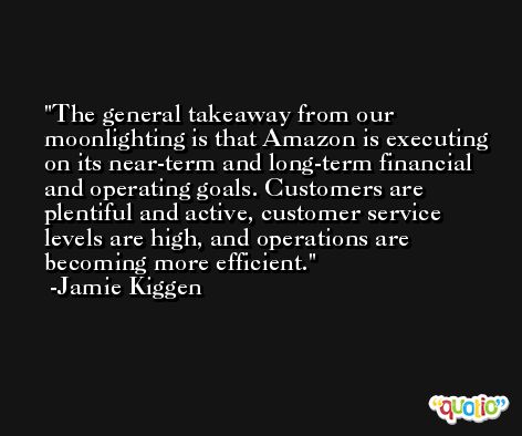 The general takeaway from our moonlighting is that Amazon is executing on its near-term and long-term financial and operating goals. Customers are plentiful and active, customer service levels are high, and operations are becoming more efficient. -Jamie Kiggen