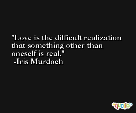 Love is the difficult realization that something other than oneself is real. -Iris Murdoch
