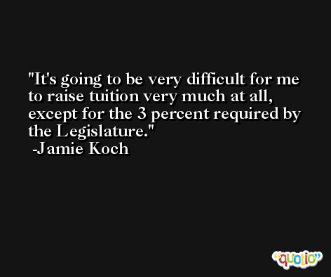 It's going to be very difficult for me to raise tuition very much at all, except for the 3 percent required by the Legislature. -Jamie Koch
