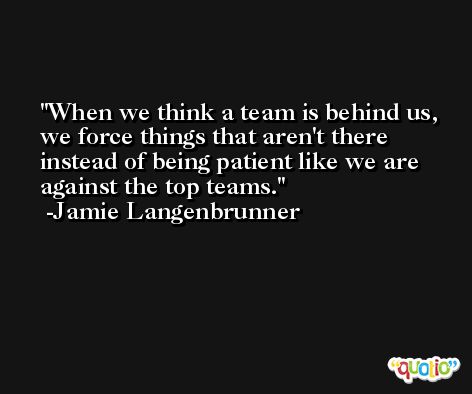 When we think a team is behind us, we force things that aren't there instead of being patient like we are against the top teams. -Jamie Langenbrunner