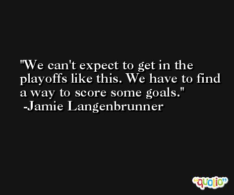 We can't expect to get in the playoffs like this. We have to find a way to score some goals. -Jamie Langenbrunner
