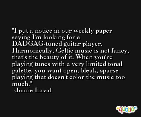 I put a notice in our weekly paper saying I'm looking for a DADGAG-tuned guitar player. Harmonically, Celtic music is not fancy, that's the beauty of it. When you're playing tunes with a very limited tonal palette, you want open, bleak, sparse playing that doesn't color the music too much. -Jamie Laval