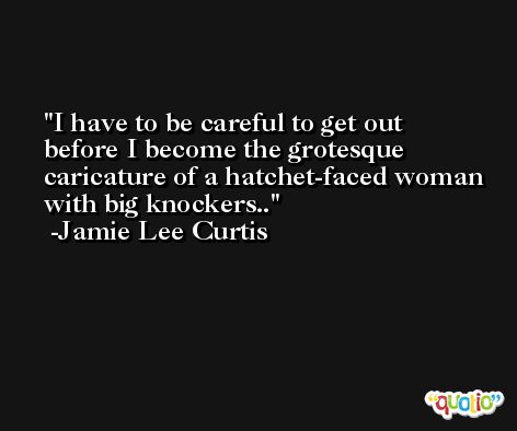 I have to be careful to get out before I become the grotesque caricature of a hatchet-faced woman with big knockers.. -Jamie Lee Curtis