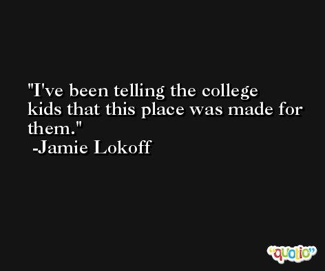 I've been telling the college kids that this place was made for them. -Jamie Lokoff