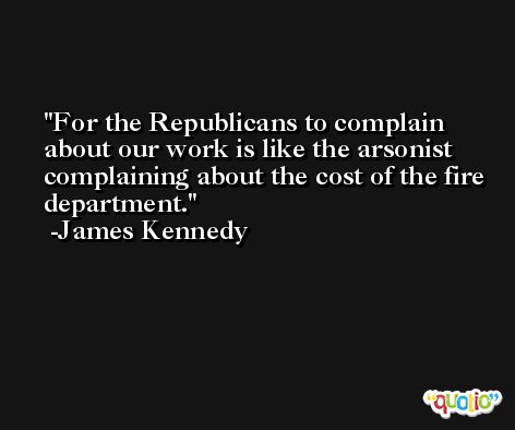 For the Republicans to complain about our work is like the arsonist complaining about the cost of the fire department. -James Kennedy