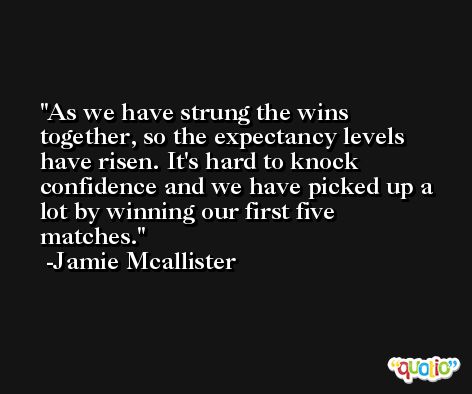As we have strung the wins together, so the expectancy levels have risen. It's hard to knock confidence and we have picked up a lot by winning our first five matches. -Jamie Mcallister