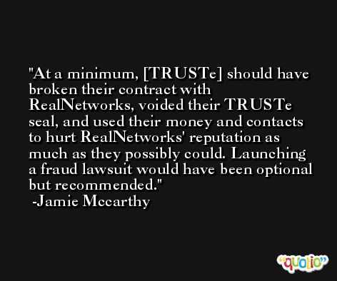 At a minimum, [TRUSTe] should have broken their contract with RealNetworks, voided their TRUSTe seal, and used their money and contacts to hurt RealNetworks' reputation as much as they possibly could. Launching a fraud lawsuit would have been optional but recommended. -Jamie Mccarthy