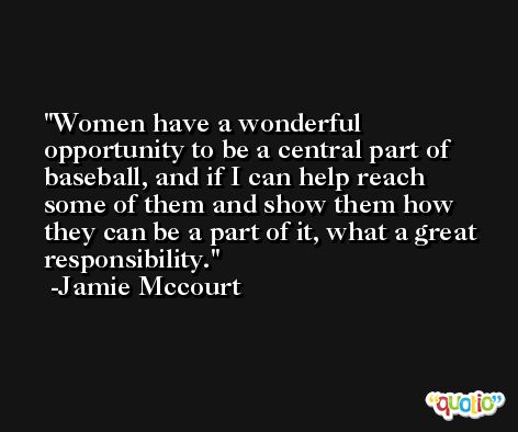 Women have a wonderful opportunity to be a central part of baseball, and if I can help reach some of them and show them how they can be a part of it, what a great responsibility. -Jamie Mccourt