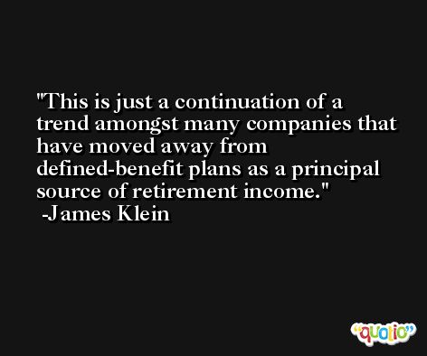 This is just a continuation of a trend amongst many companies that have moved away from defined-benefit plans as a principal source of retirement income. -James Klein