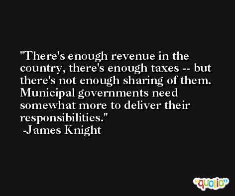 There's enough revenue in the country, there's enough taxes -- but there's not enough sharing of them. Municipal governments need somewhat more to deliver their responsibilities. -James Knight