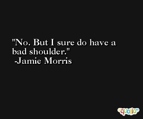 No. But I sure do have a bad shoulder. -Jamie Morris