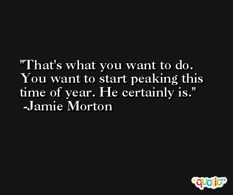 That's what you want to do. You want to start peaking this time of year. He certainly is. -Jamie Morton