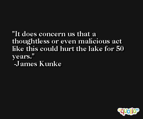 It does concern us that a thoughtless or even malicious act like this could hurt the lake for 50 years. -James Kunke