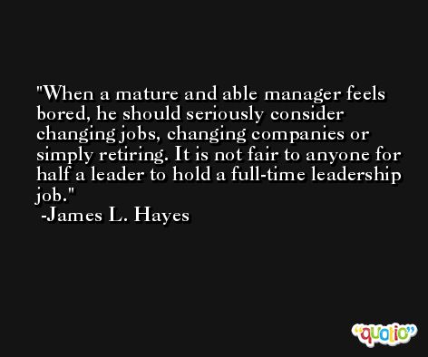 When a mature and able manager feels bored, he should seriously consider changing jobs, changing companies or simply retiring. It is not fair to anyone for half a leader to hold a full-time leadership job. -James L. Hayes