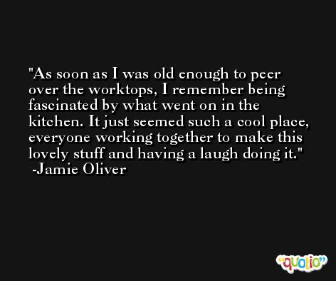 As soon as I was old enough to peer over the worktops, I remember being fascinated by what went on in the kitchen. It just seemed such a cool place, everyone working together to make this lovely stuff and having a laugh doing it. -Jamie Oliver