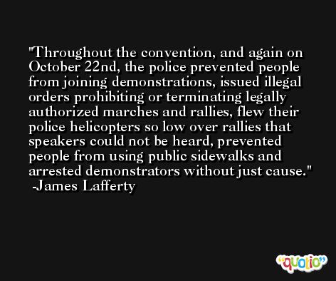 Throughout the convention, and again on October 22nd, the police prevented people from joining demonstrations, issued illegal orders prohibiting or terminating legally authorized marches and rallies, flew their police helicopters so low over rallies that speakers could not be heard, prevented people from using public sidewalks and arrested demonstrators without just cause. -James Lafferty