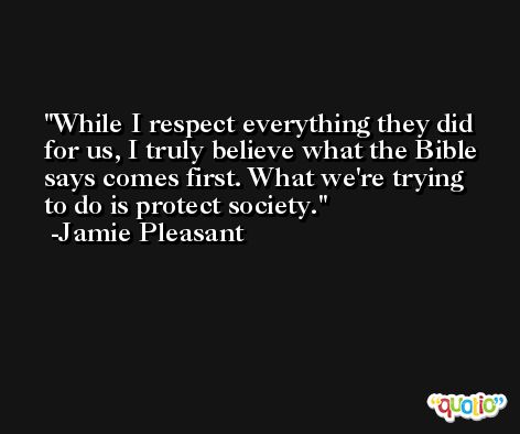 While I respect everything they did for us, I truly believe what the Bible says comes first. What we're trying to do is protect society. -Jamie Pleasant