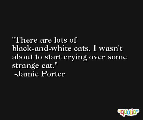 There are lots of black-and-white cats. I wasn't about to start crying over some strange cat. -Jamie Porter