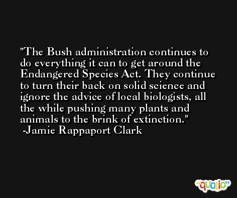 The Bush administration continues to do everything it can to get around the Endangered Species Act. They continue to turn their back on solid science and ignore the advice of local biologists, all the while pushing many plants and animals to the brink of extinction. -Jamie Rappaport Clark
