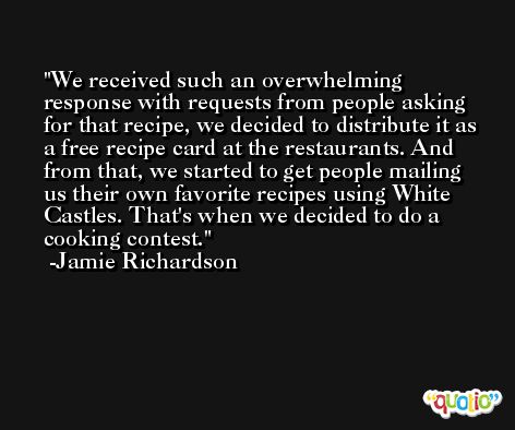 We received such an overwhelming response with requests from people asking for that recipe, we decided to distribute it as a free recipe card at the restaurants. And from that, we started to get people mailing us their own favorite recipes using White Castles. That's when we decided to do a cooking contest. -Jamie Richardson