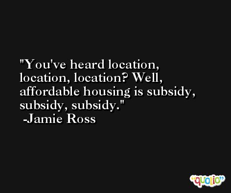 You've heard location, location, location? Well, affordable housing is subsidy, subsidy, subsidy. -Jamie Ross