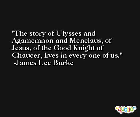 The story of Ulysses and Agamemnon and Menelaus, of Jesus, of the Good Knight of Chaucer, lives in every one of us. -James Lee Burke