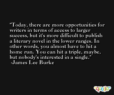 Today, there are more opportunities for writers in terms of access to larger success, but it's more difficult to publish a literary novel in the lower ranges. In other words, you almost have to hit a home run. You can hit a triple, maybe, but nobody's interested in a single. -James Lee Burke