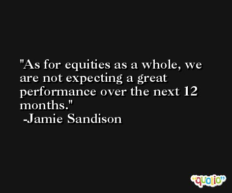 As for equities as a whole, we are not expecting a great performance over the next 12 months. -Jamie Sandison
